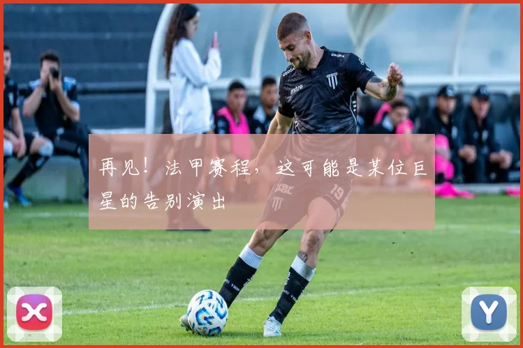 再见！法甲赛程，这可能是某位巨星的告别演出