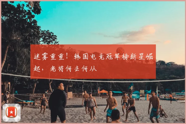 迷雾重重！韩国电竞冠军榜新星崛起，老将何去何从