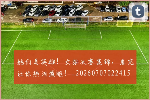 她们是英雄！女排决赛集锦，看完让你热泪盈眶！_20260707022415