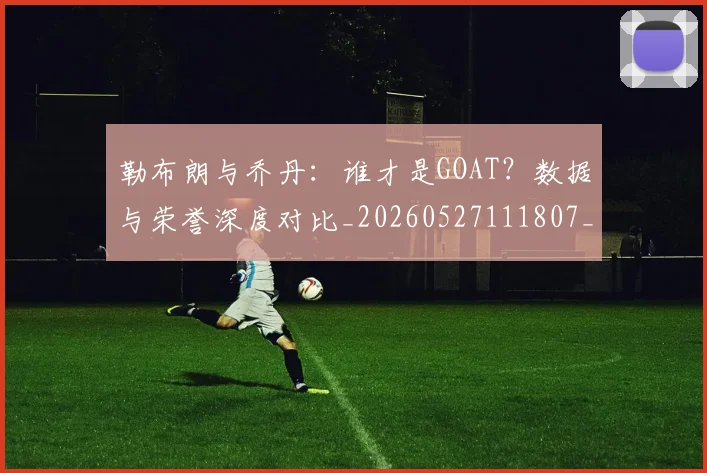 勒布朗与乔丹：谁才是GOAT？数据与荣誉深度对比_20260527111807_20260704174136