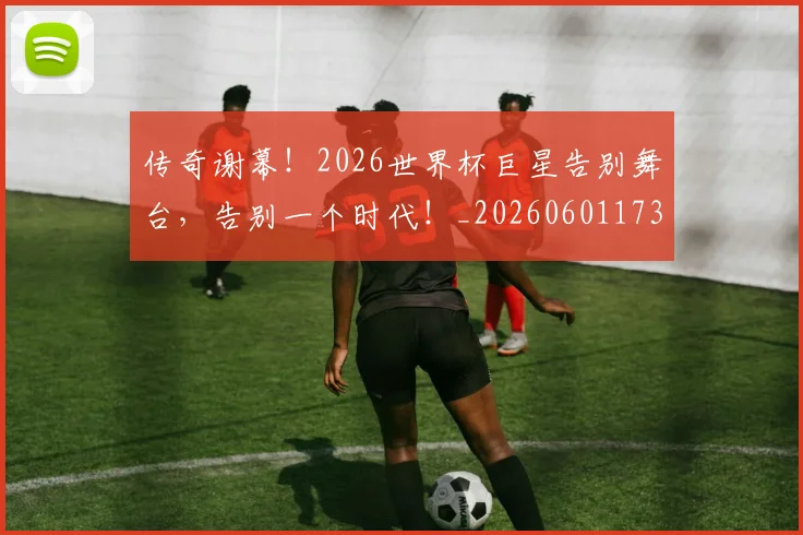 传奇谢幕！2026世界杯巨星告别舞台，告别一个时代！_20260601173435_20260704165652