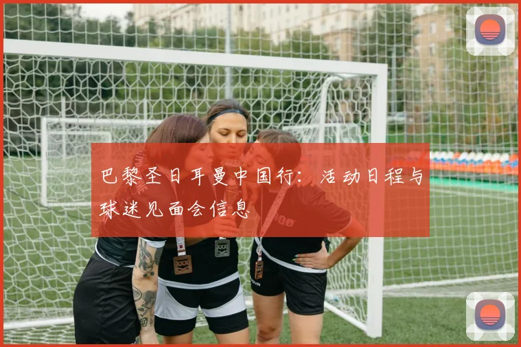 巴黎圣日耳曼中国行：活动日程与球迷见面会信息