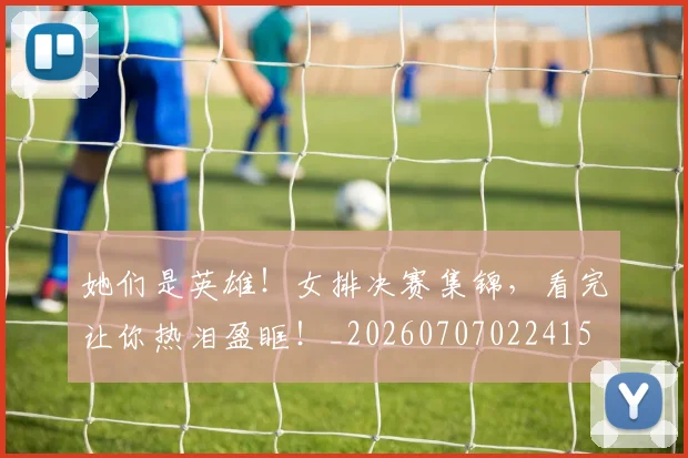 她们是英雄！女排决赛集锦，看完让你热泪盈眶！_20260707022415