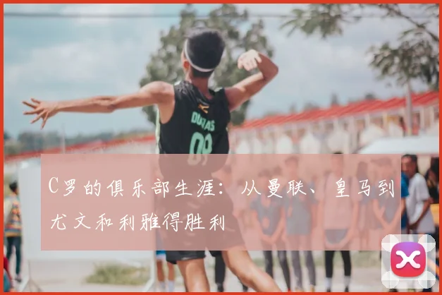 C罗的俱乐部生涯：从曼联、皇马到尤文和利雅得胜利
