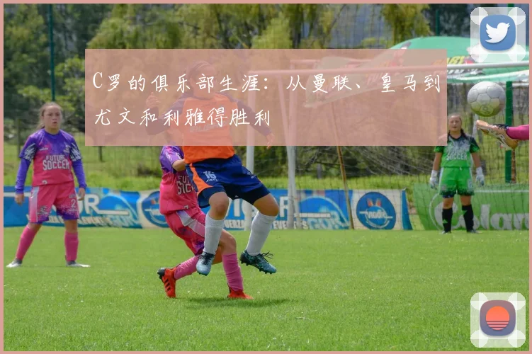 C罗的俱乐部生涯：从曼联、皇马到尤文和利雅得胜利