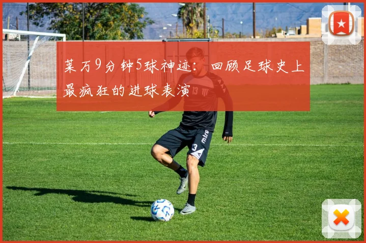 莱万9分钟5球神迹：回顾足球史上最疯狂的进球表演