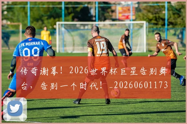 传奇谢幕！2026世界杯巨星告别舞台，告别一个时代！_20260601173435_20260704165652