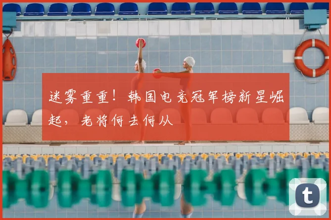 迷雾重重！韩国电竞冠军榜新星崛起，老将何去何从