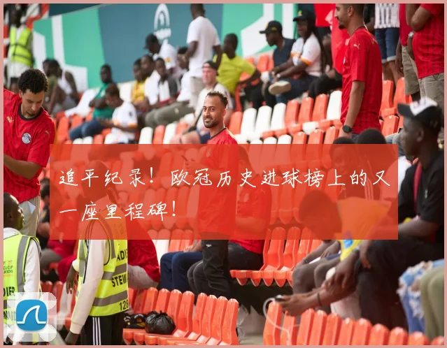 追平纪录！欧冠历史进球榜上的又一座里程碑！