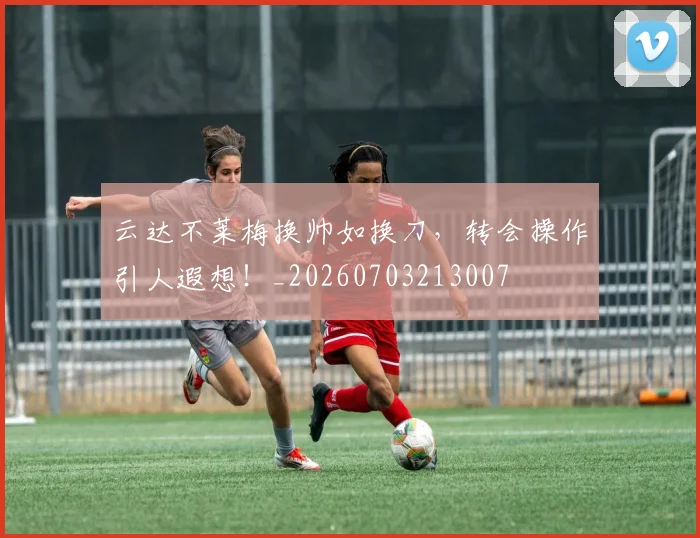 云达不莱梅换帅如换刀，转会操作引人遐想！_20260703213007