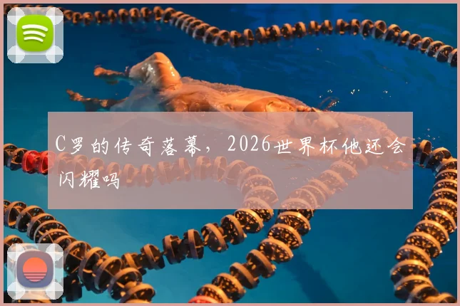 C罗的传奇落幕，2026世界杯他还会闪耀吗