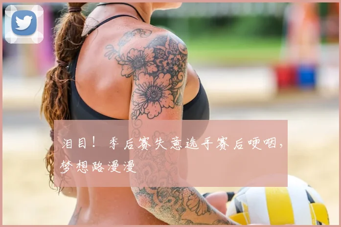 泪目！季后赛失意选手赛后哽咽，梦想路漫漫