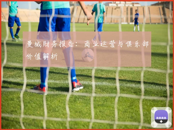 曼城财务报告：商业运营与俱乐部价值解析