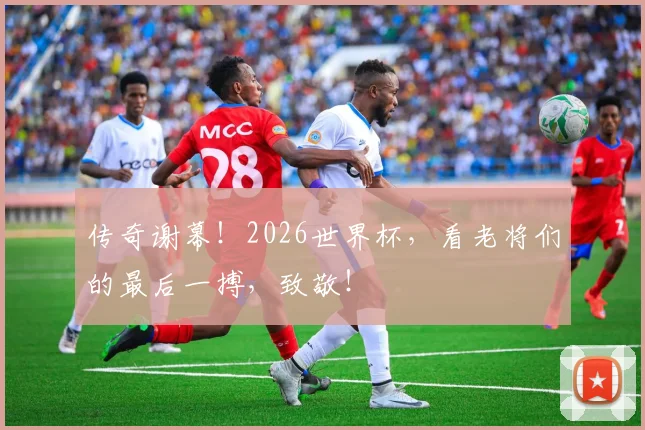 传奇谢幕!2026世界杯,看老将们的最后一搏,致敬!